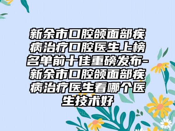 新余市口腔颌面部疾病治疗口腔医生上榜名单前十佳重磅发布-新余市口腔颌面部疾病治疗医生看哪个医生技术好