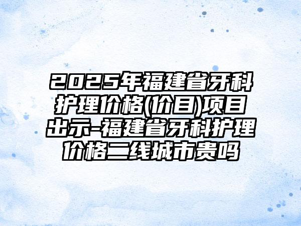 2025年福建省牙科护理价格(价目)项目出示-福建省牙科护理价格二线城市贵吗