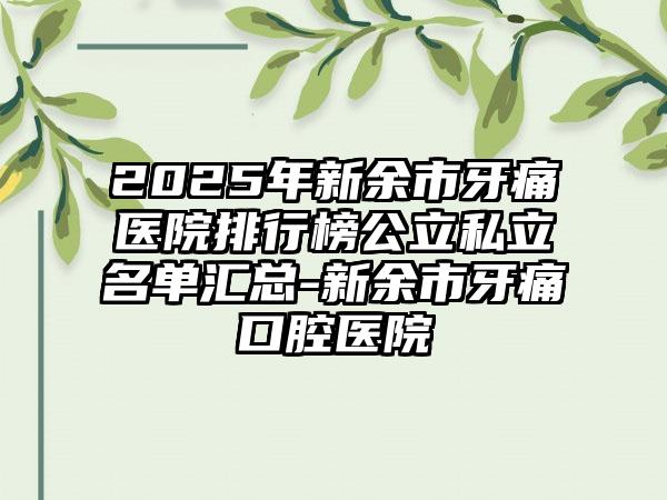 2025年新余市牙痛医院排行榜公立私立名单汇总-新余市牙痛口腔医院