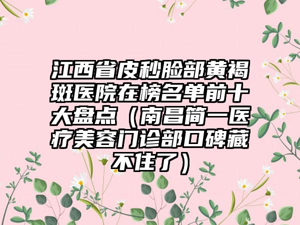 江西省皮秒脸部黄褐斑医院在榜名单前十大盘点（南昌简一医疗美容门诊部口碑藏不住了）