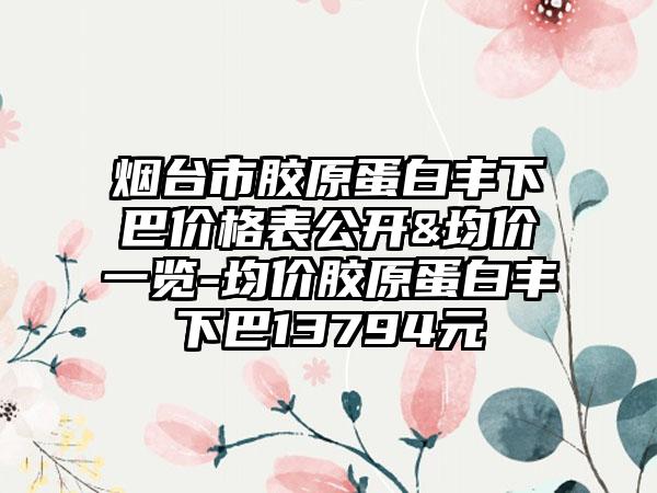 烟台市胶原蛋白丰下巴价格表公开&均价一览-均价胶原蛋白丰下巴13794元