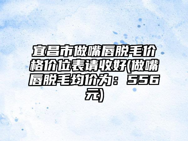 宜昌市做嘴唇脱毛价格价位表请收好(做嘴唇脱毛均价为：556元)