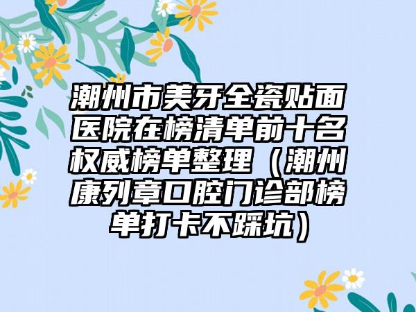 潮州市美牙全瓷贴面医院在榜清单前十名权威榜单整理（潮州康列章口腔门诊部榜单打卡不踩坑）