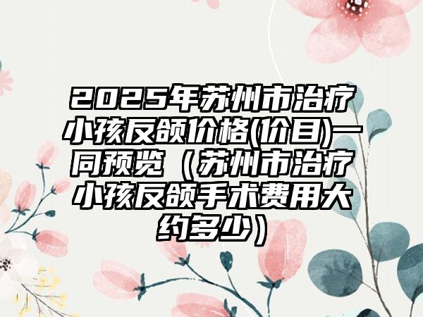 2025年苏州市治疗小孩反颌价格(价目)一同预览（苏州市治疗小孩反颌手术费用大约多少）