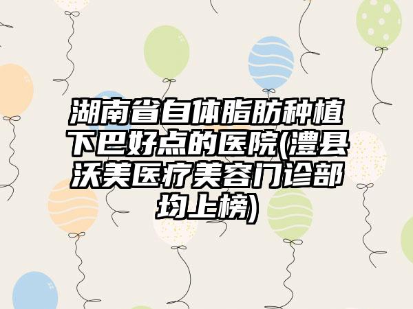 湖南省自体脂肪种植下巴好点的医院(澧县沃美医疗美容门诊部均上榜)