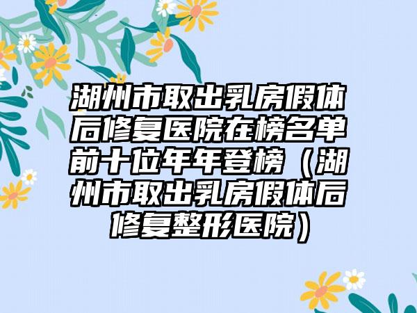 湖州市取出乳房假体后修复医院在榜名单前十位年年登榜（湖州市取出乳房假体后修复整形医院）