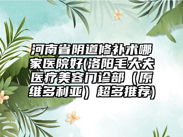 河南省阴道修补术哪家医院好(洛阳毛大夫医疗美容门诊部（原维多利亚）超多推荐)