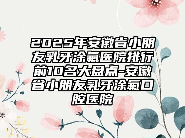 2025年安徽省小朋友乳牙涂氟医院排行前10名大盘点-安徽省小朋友乳牙涂氟口腔医院