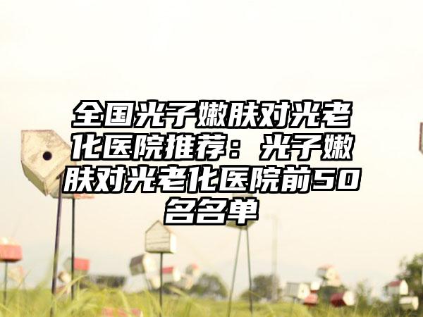 全国光子嫩肤对光老化医院推荐：光子嫩肤对光老化医院前50名名单