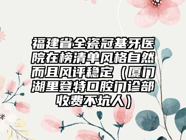 福建省全瓷冠基牙医院在榜清单风格自然而且风评稳定（厦门湖里登特口腔门诊部收费不坑人）