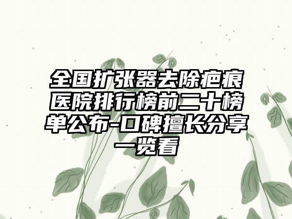 全国扩张器去除疤痕医院排行榜前二十榜单公布-口碑擅长分享一览看