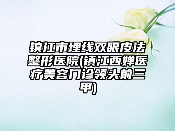 镇江市埋线双眼皮法整形医院(镇江西婵医疗美容门诊领头前三甲)