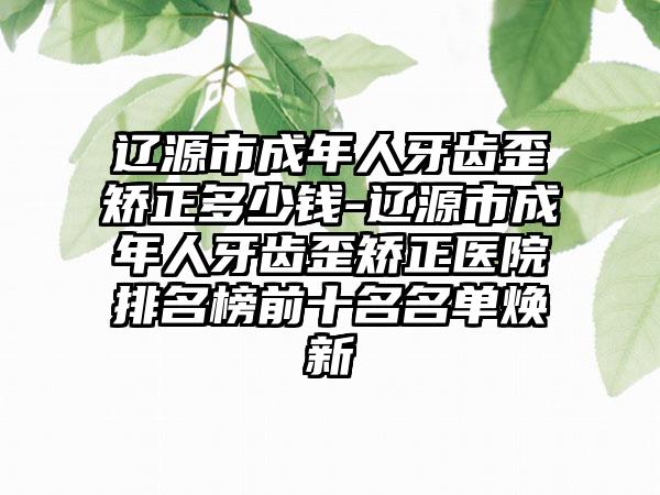 辽源市成年人牙齿歪矫正多少钱-辽源市成年人牙齿歪矫正医院排名榜前十名名单焕新