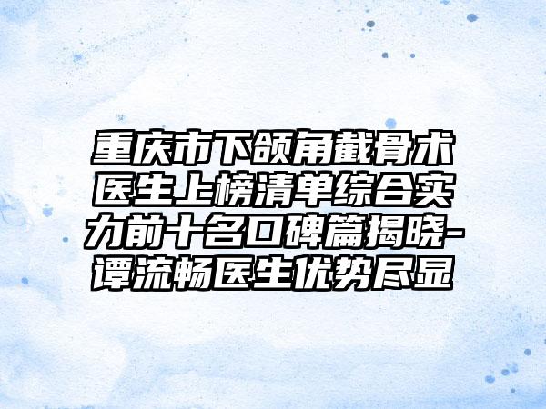 重庆市下颌角截骨术医生上榜清单综合实力前十名口碑篇揭晓-谭流畅医生优势尽显