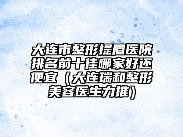 大连市整形提眉医院排名前十佳哪家好还便宜（大连瑞和整形美容医生力推）