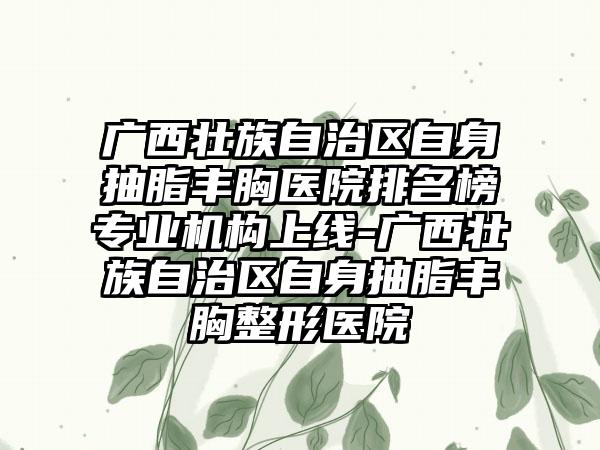 广西壮族自治区自身抽脂丰胸医院排名榜专业机构上线-广西壮族自治区自身抽脂丰胸整形医院