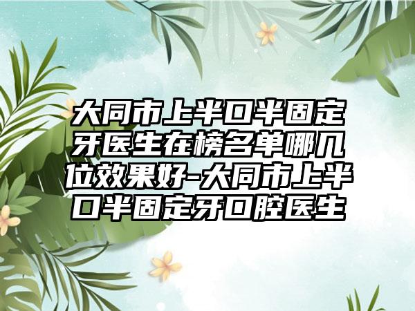 大同市上半口半固定牙医生在榜名单哪几位效果好-大同市上半口半固定牙口腔医生