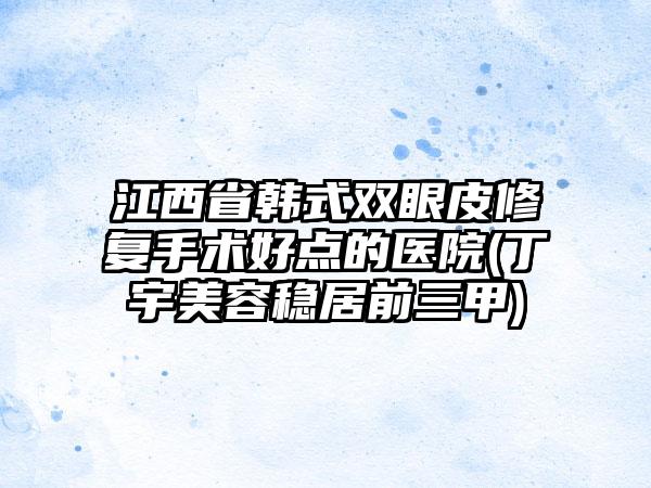 江西省韩式双眼皮修复手术好点的医院(丁宇美容稳居前三甲)