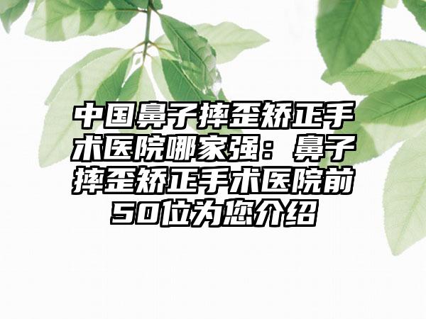 中国鼻子摔歪矫正手术医院哪家强：鼻子摔歪矫正手术医院前50位为您介绍