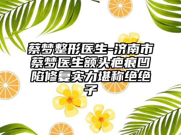 蔡梦整形医生-济南市蔡梦医生额头疤痕凹陷修复实力堪称绝绝子