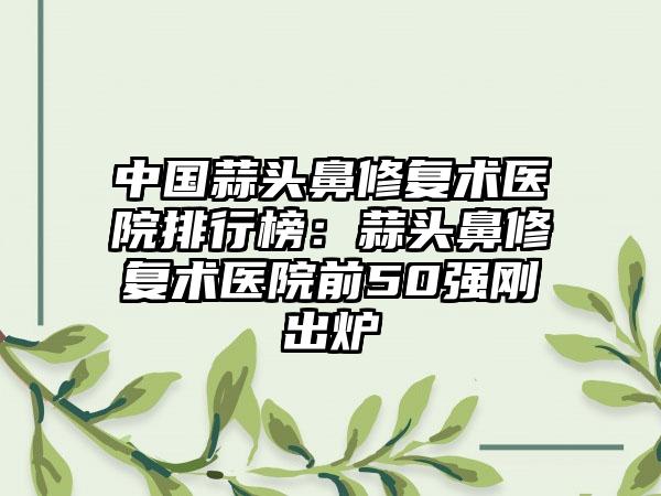 中国蒜头鼻修复术医院排行榜：蒜头鼻修复术医院前50强刚出炉