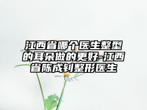 江西省哪个医生整型的耳朵做的更好-江西省陈成钊整形医生