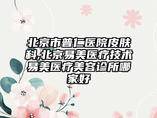 北京市普仁医院皮肤科,北京易美医疗技术易美医疗美容诊所哪家好