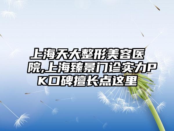 上海天大整形美容医院,上海臻景门诊实力PK口碑擅长点这里