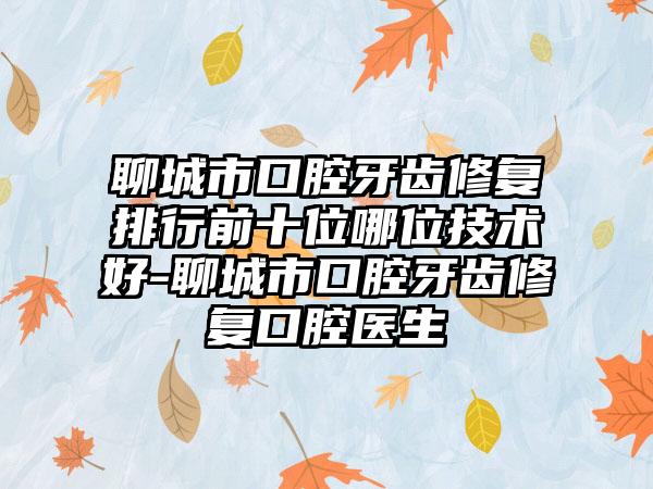 聊城市口腔牙齿修复排行前十位哪位技术好-聊城市口腔牙齿修复口腔医生