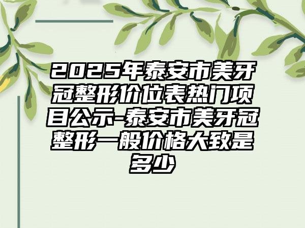 2025年泰安市美牙冠整形价位表热门项目公示-泰安市美牙冠整形一般价格大致是多少