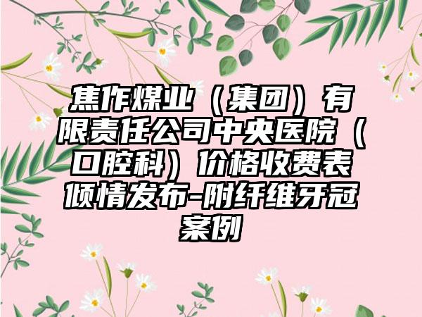 焦作煤业（集团）有限责任公司中央医院（口腔科）价格收费表倾情发布-附纤维牙冠案例