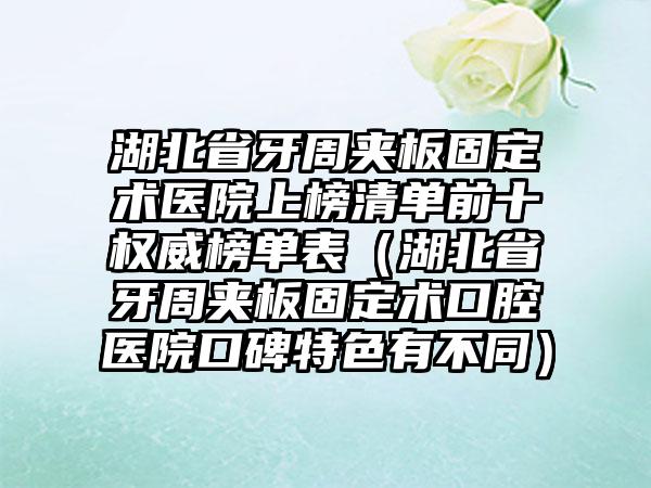 湖北省牙周夹板固定术医院上榜清单前十权威榜单表（湖北省牙周夹板固定术口腔医院口碑特色有不同）