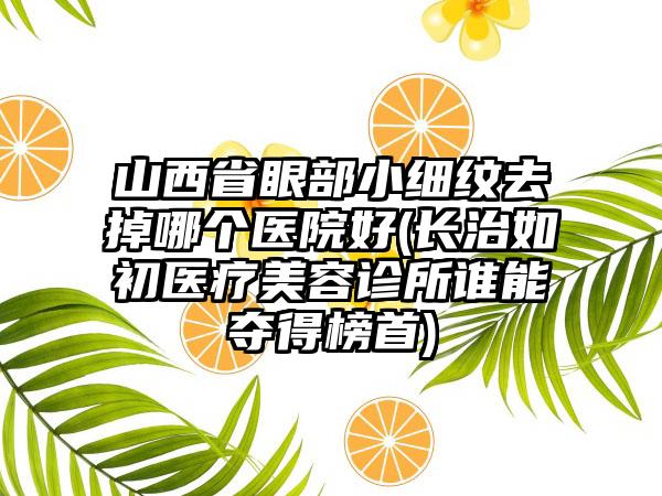 山西省眼部小细纹去掉哪个医院好(长治如初医疗美容诊所谁能夺得榜首)