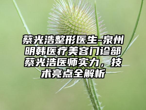 蔡光浩整形医生-泉州明韩医疗美容门诊部蔡光浩医师实力，技术亮点全解析