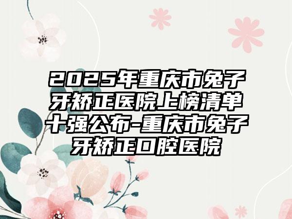 2025年重庆市兔子牙矫正医院上榜清单十强公布-重庆市兔子牙矫正口腔医院