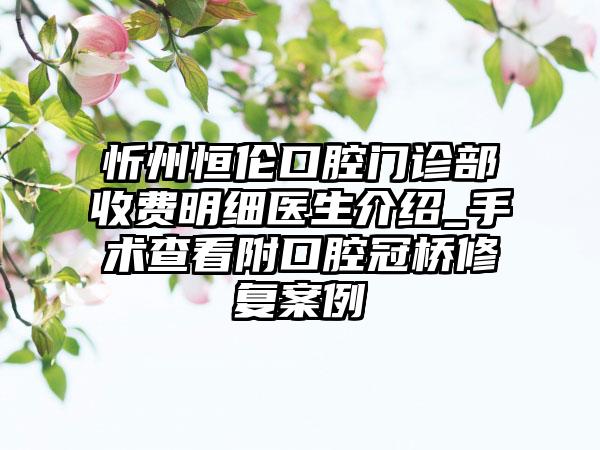 忻州恒伦口腔门诊部收费明细医生介绍_手术查看附口腔冠桥修复案例