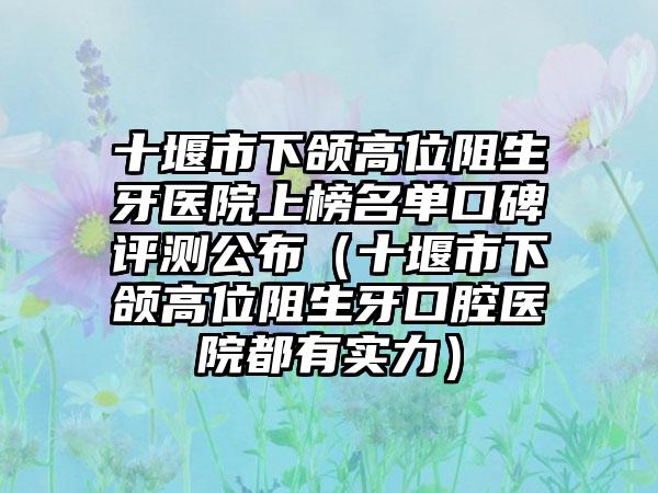 十堰市下颌高位阻生牙医院上榜名单口碑评测公布（十堰市下颌高位阻生牙口腔医院都有实力）