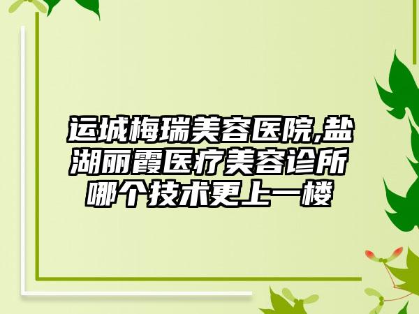 运城梅瑞美容医院,盐湖丽霞医疗美容诊所哪个技术更上一楼