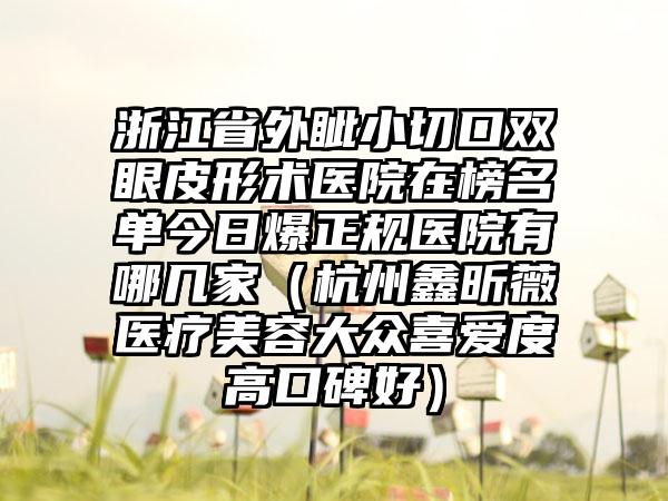 浙江省外眦小切口双眼皮形术医院在榜名单今日爆正规医院有哪几家（杭州鑫昕薇医疗美容大众喜爱度高口碑好）