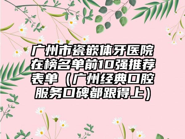 广州市瓷嵌体牙医院在榜名单前10强推荐表单（广州经典口腔服务口碑都跟得上）