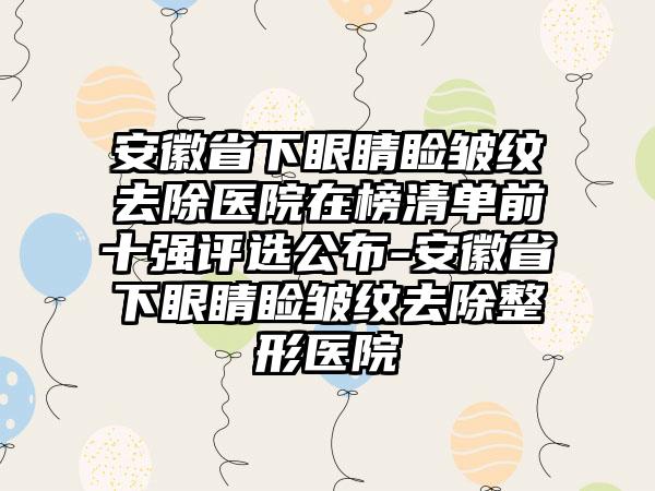 安徽省下眼睛睑皱纹去除医院在榜清单前十强评选公布-安徽省下眼睛睑皱纹去除整形医院