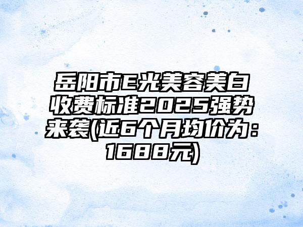 岳阳市E光美容美白收费标准2025强势来袭(近6个月均价为：1688元)