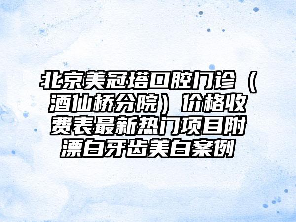 北京美冠塔口腔门诊（酒仙桥分院）价格收费表最新热门项目附漂白牙齿美白案例