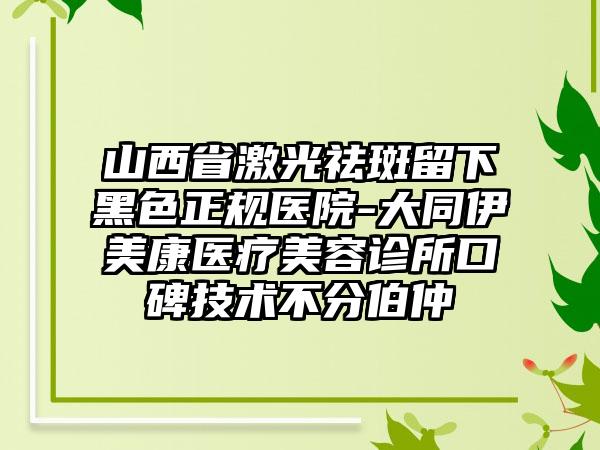 山西省激光祛斑留下黑色正规医院-大同伊美康医疗美容诊所口碑技术不分伯仲