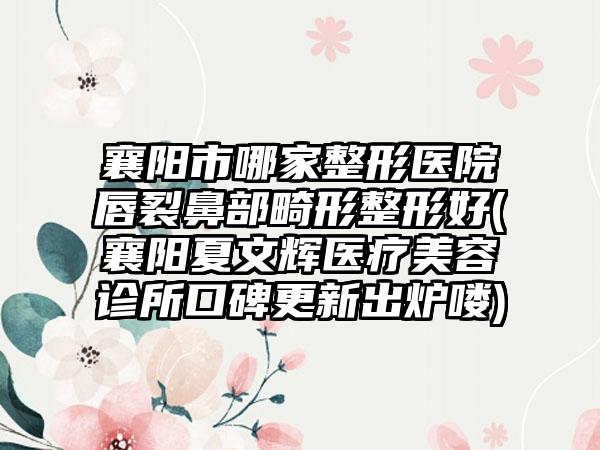 襄阳市哪家整形医院唇裂鼻部畸形整形好(襄阳夏文辉医疗美容诊所口碑更新出炉喽)