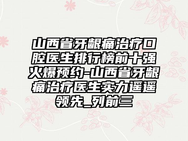 山西省牙龈痛治疗口腔医生排行榜前十强火爆预约-山西省牙龈痛治疗医生实力遥遥领先_列前三