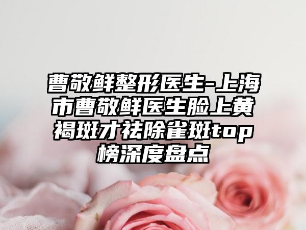 曹敬鲜整形医生-上海市曹敬鲜医生脸上黄褐斑才祛除雀斑top榜深度盘点