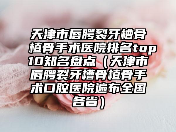 天津市唇腭裂牙槽骨植骨手术医院排名top10知名盘点（天津市唇腭裂牙槽骨植骨手术口腔医院遍布全国各省）