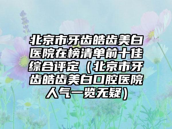 北京市牙齿皓齿美白医院在榜清单前十佳综合评定（北京市牙齿皓齿美白口腔医院人气一览无疑）