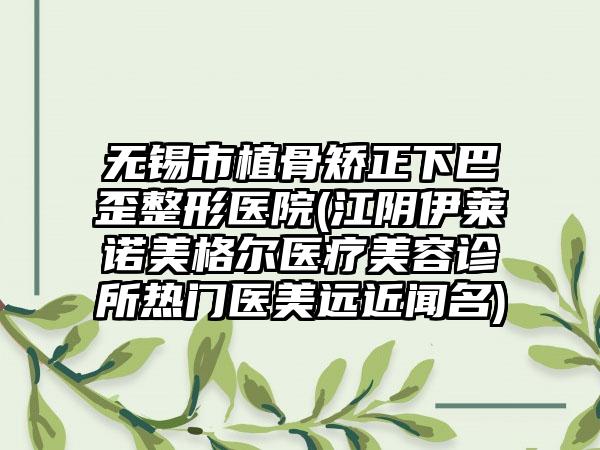 无锡市植骨矫正下巴歪整形医院(江阴伊莱诺美格尔医疗美容诊所热门医美远近闻名)